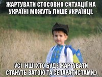 жартувати стосовно ситуації на україні можуть лише українці. усі інші хто буде жартувати стануть ватою та сепаратистами.)