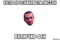 хотів просканувати листок включив фен