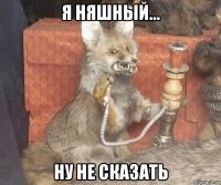 я няшный... ну не сказать