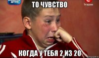 то чувство когда у тебя 2 из 20