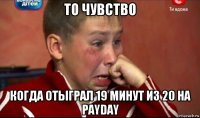 то чувство когда отыграл 19 минут из 20 на payday