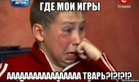 где мои игры ааааааааааааааааа тварь?!?!?!?