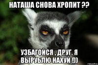 наташа снова хропит ?? узбагойся , друг. я вырублю нахуй !))