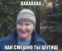 ахахахах как смешно ты шутиш