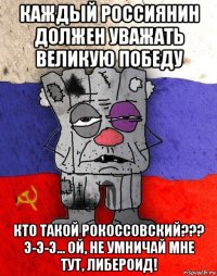 каждый россиянин должен уважать великую победу кто такой рокоссовский??? э-э-э... ой, не умничай мне тут, либероид!