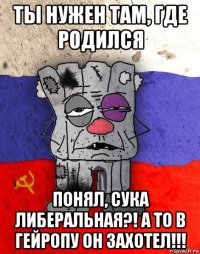 ты нужен там, где родился понял, сука либеральная?! а то в гейропу он захотел!!!