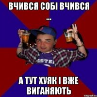 вчився собі вчився ... а тут хуяк і вже виганяють