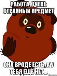 работа-очень странный предмет она вроде есть, а у тебя ещё нет...