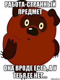 работа-странный предмет она вроде есть, а у тебя ее нет...