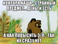 контора наша - странный предмет... деньги есть а как повысить з/п - так их сразу нет