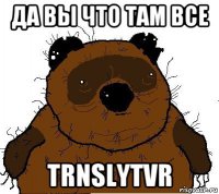 да вы что там все trnslytvr