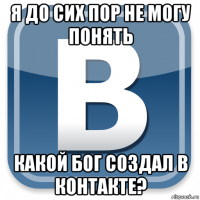 я до сих пор не могу понять какой бог создал в контакте?