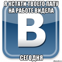 я кстати твоего папу на работе видела сегодня