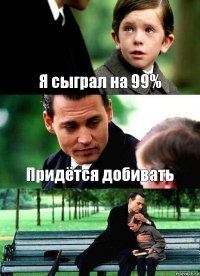 Я сыграл на 99% Придётся добивать 