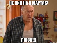 не пил на 8 марта!? люся!!!