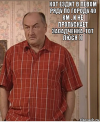 Кот ездит в левом ряду по городу 40 км , и не пропускает Засадченка ,тот люся ))