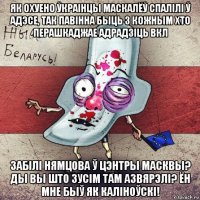 як охуено ўкраінцы маскалёў спалілі ў адэсе, так павінна быць з кожным хто перашкаджае адрадзіць вкл забілі нямцова ў цэнтры масквы? ды вы што зусім там азвярэлі? ён мне быў як каліноўскі!