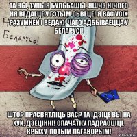 та вы, тупыя бульбашы, яшчэ нічого ня ведаеце у гэтым сьвеце! я вас усіх разумней і ведаю, чаго адбываецца у беларусі! што? прасвятліць вас? та ідзіце вы на хуй, дзецінкі! спачатку падрасціце крыху, потым пагаворым!