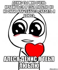 денис ты мне очень нравишься я тебя люблю но не знаю как тебе это сказать я боюсь алеся денис я тебя люблю