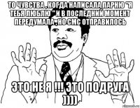 то чувства , когда написала парню "я тебя люблю " и в последний момент передумала , но смс отправилось это не я !!! это подруга ))))