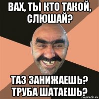 вах, ты кто такой, слюшай? таз занижаешь? труба шатаешь?