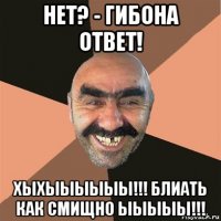 нет? - гибона ответ! хыхыыыыыы!!! блиать как смищно ыыыыы!!!