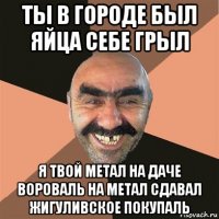 ты в городе был яйца себе грыл я твой метал на даче вороваль на метал сдавал жигуливское покупаль