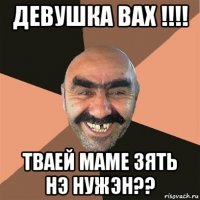 девушка вах !!!! тваей маме зять нэ нужэн??