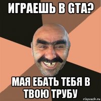 играешь в gta? мая ебать тебя в твою трубу