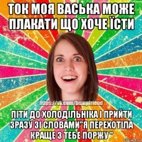 ток моя васька може плакати що хоче їсти піти до холодільніка і прийти зразу зі словами"я перехотіла краще з тебе поржу "