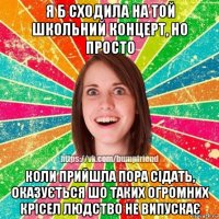 я б сходила на той школьний концерт, но просто коли прийшла пора сідать, оказується шо таких огромних крісел людство не випускає