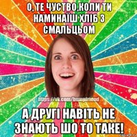 о, те чуство,коли ти наминаїш хліб з смальцьом а другі навіть не знають шо то таке!