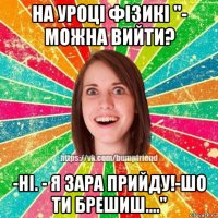 на уроці фізикі ''- можна вийти? -ні. - я зара прийду!-шо ти брешиш....''