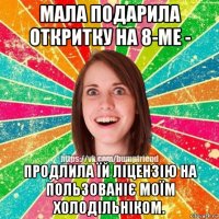 мала подарила откритку на 8-ме - продлила їй ліцензію на пользованіє моїм холодільніком.