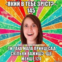 -який в тебе зріст? - 145 -ти така мала принцеса,а скільки важиш? -ще менше,120