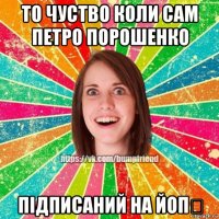 то чуство коли сам петро порошенко підписаний на йоп❤