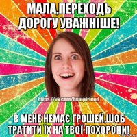 мала,переходь дорогу уважніше! в мене немає грошей,шоб тратити їх на твої похорони!