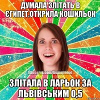 думала злітать в єгипет,открила кошильок злітала в ларьок за львівським 0,5