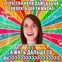 те чуство коли даже бабця говорить шо ти жирна а жить дальше то як??????????????????