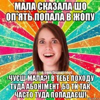 мала сказала шо оп'ять попала в жопу -чуєш мала?! в тебе походу туда абонімент ,бо ти так часто туда попадаєш!