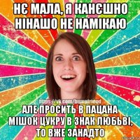 нє мала, я канєшно нінашо не намікаю але просить в пацана мішок цукру в знак любьві, то вже занадто