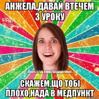 анжела,давай втечем з уроку скажем,що тобі плохо,нада в медпункт