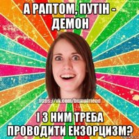 а раптом, путін - демон і з ним треба проводити екзорцизм?