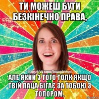 ти можеш бути безкінечно права, але який з того толк якщо твій паца бігає за тобою з топором.