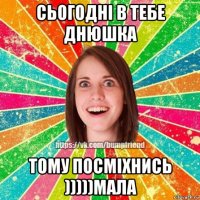 сьогодні в тебе днюшка тому посміхнись )))))мала