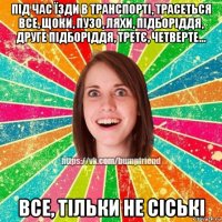 під час їзди в транспорті, трасеться все, щоки, пузо, ляхи, підборіддя, друге підборіддя, третє, четверте... все, тільки не сіські