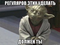 регуляров этих уделать должен ты