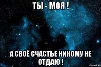 ты - моя ! а своё счастье никому не отдаю !