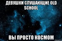 девушки слушающие old school вы просто космом