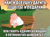 найти девушку.дарить её цветы и подарки или гонять одному на машине и потихонечку шаманить её